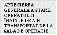 Text Box: APRECIEREA GENERALA A STARII OPERATULUI INAINTE DE A FI TRANSPORTAT DE LA SALA DE OPERATIE	