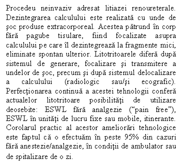 Text Box: Procedeu neinvaziv adresat litiazei renoureterale. Dezintegrarea calculului este realizata cu unde de soc produse extracorporeal. Acestea patrund in corp fara ube tisulare, fiind focalizate asupra calculului pe care il dezintegreaza la fragmente mici, eliminate spontan ulterior. Litotritoarele difera dupa sistemul de generare, focalizare si transmitere a undelor de soc, precum si dupa sistemul delocalizare a calculului (radiologic sau/si ecografic). Perfectionarea continua a acestei tehnologii confera actualelor litotritoare posibilitati de utilizare deosebite: ESWL fara analgezie (pain free), ESWL in unitati de lucru fixe sau mobile, itinerante. Corolarul practic al acestor ameliorari tehnologice este faptul ca o efectuam in peste 95% din cazuri fara anestezie/analgezie, in conditii de ambulator sau de spitalizare de o zi.