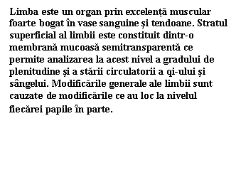 Text Box: Limba este un organ prin excelenta muscular foarte bogat in vase sanguine si tendoane. Stratul superficial al limbii este constituit dintr-o membrana mucoasa semitransparenta ce permite analizarea la acest nivel a gradului de plenitudine si a starii circulatorii a qi-ului si sangelui. Modificarile generale ale limbii sunt cauzate de modificarile ce au loc la nivelul fiecarei papile in parte.