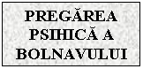 Text Box: PREGAREA PSIHICA A BOLNAVULUI

