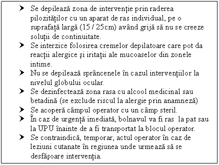 Text Box: † Se depileaza zona de interventie prin raderea pilozitatilor cu un aparat de ras individual, pe o suprafata larga (15 / 25cm) avand grija sa nu se creeze solutii de continuitate.
† Se interzice folosirea cremelor depilatoare care pot da reactii alergice si iritatii ale mucoaselor din zonele intime.
† Nu se depileaza sprancenele in cazul interventiilor la nivelul globului ocular.
† Se dezinfecteaza zona rasa cu alcool medicinal sau betadina (se exclude riscul la alergie prin anamneza)
† Se acopera campul operator cu un camp steril.
† In caz de urgenta imediata, bolnavul va fi ras la pat sau la UPU inainte de a fi transportat la blocul operator.
† Se contraindica, temporar, actul operator in caz de leziuni cutanate in regiunea unde urmeaza sa se desfasoare interventia.

