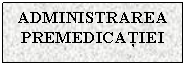 Text Box: ADMINISTRAREA PREMEDICATIEI

