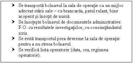 Text Box: † Se transporta bolnavul la sala de operatie cu un mijloc adecvat starii sale  cu brancarda, patul rulant, bine acoperit si insotit de nursa.
† Se insoteste bolnavul de documentele administrative: F.O. cu rezultatele investigatiilor, cu consimtamantul scris.
† Se evita transportul prea devreme la sala de operatie pentru a nu stresa bolnavul.
† Se verifica lista operatorie (data, ora, regiunea operatorie).

