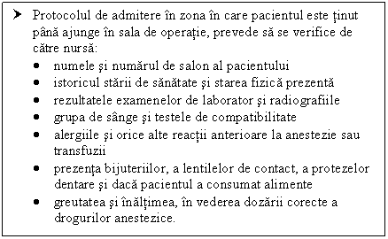 Text Box: † Protocolul de admitere in zona in care pacientul este tinut pana ajunge in sala de operatie, prevede sa se verifice de catre nursa:
 numele si numarul de salon al pacientului
 istoricul starii de sanatate si starea fizica prezenta
 rezultatele examenelor de laborator si radiografiile
 grupa de sange si testele de compatibilitate
 alergiile si orice alte reactii anterioare la anestezie sau transfuzii
 prezenta bijuteriilor, a lentilelor de contact, a protezelor dentare si daca pacientul a consumat alimente
 greutatea si inaltimea, in vederea dozarii corecte a drogurilor anestezice.



