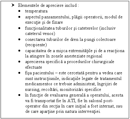 Text Box: † Elementele de apreciere includ :
 temperatura
 aspectul pansamentului, plagii operatorii, modul de executie si de fixare
 functionalitatea tuburilor si cateterelor (inclusiv cateterul venos)
 conectarea tuburilor de dren la pungi colectoare (recipiente)
 capacitatea de a misca extremitatile si de a reactiona la atingere in zonele anesteziate regional
 aprecierea specifica a procedurilor chirurgicale efectuate
 fisa pacientului  este cercetata pentru a vedea care sunt instructiunile, indicatiile legate de tratamentul medicamentos ce trebuie administrat, ingrijiri de nursing, recoltari, monitorizari specifice
 in functie de evaluarea generala a operatului, acesta va fi transportat fie in ATI, fie in salonul post-operator din sectia in care initial a fost internat, sau de care apartine prin natura interventiei.




