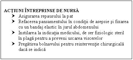 Text Box: ACTIUNI INTREPRINSE DE NURSA
† Asigurarea repausului la pat
† Refacerea pansamentului in conditii de asepsie si fixarea cu un bandaj elastic in jurul abdomenului
† Instilarea la indicatia medicului, de ser fiziologic steril in plaga pentru a preveni uscarea viscerelor
† Pregatirea bolnavului pentru reinterventie chirurgicala daca se indica

