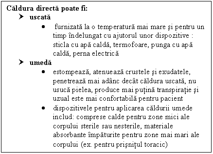 Text Box: Caldura directa poate fi: 
† uscata 
 furnizata la o temperatura mai mare si pentru un timp indelungat cu ajutorul unor dispozitive :
sticla cu apa calda, termofoare, punga cu apa calda, perna electrica 
† umeda 
 estompeaza, atenueaza crustele si exudatele, penetreaza mai adanc decat caldura uscata, nu usuca pielea, produce mai putina transpiratie si uzual este mai confortabila pentru pacient
 dispozitivele pentru aplicarea caldurii umede includ: <a href=