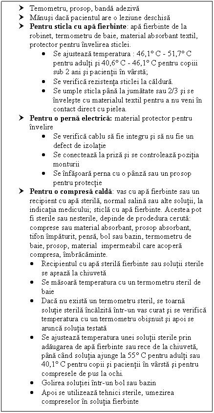 Text Box: † Temometru, prosop, banda adeziva
† Manusi daca pacientul are o leziune deschisa
† Pentru sticla cu apa fierbinte: apa fierbinte de la robinet, termometru de baie, material absorbant textil, protector pentru invelirea sticlei. 
 Se ajusteaza temperatura : 46,1 C - 51,7 C pentru adulti si 40,6 C - 46,1 C pentru copin sub 2 ani si pacientii in varsta;
 Se verifica rezistenta sticlei la caldura. 
 Se umple sticla pana la jumatate sau 2/3 si se inveleste cu materialul textil pentru a nu veni in contact direct cu pielea.
† Pentru o perna electrica: material protector pentru invelire
 Se verifica cablu sa fie integru si sa nu fie un defect de izolatie
 Se conecteaza la priza si se controleaza pozitia monturii
 Se infasoara perna cu o panza sau un prosop pentru protectie
† Pentru o compresa calda: vas cu apa fierbinte sau un 
 recipient cu apa sterila, normal salina sau alte solutii, la 
 indicatia medicului; sticla cu apa fierbinte. Acestea pot 
 fi sterile sau nesterile, depinde de prodedura ceruta: 
 comprese sau material absorbant, prosop absorbant, 
 tifon impaturit, pensa, bol sau bazin, termometru de 
 baie, prosop, material impermeabil care acopera 
 compresa, imbracaminte.
 Recipientul cu apa sterila fierbinte sau solutii sterile se aseaza la chiuveta
 Se masoara temperatura cu un termometru steril de baie
 Daca nu exista un termometru steril, se toarna solutie sterila incalzita intr-un vas curat si se verifica temperatura cu un termometru obisnuit si apoi se arunca solutia testata
 Se ajusteaza temperatura unei solutii sterile prin adaugarea de apa fierbinte sau rece de la chiuveta, pana cand solutia ajunge la 55 C pentru adulti sau 40,1 C pentru copii si pacientii in varsta si pentru compresele de pus la ochi.
 Golirea solutiei intr-un bol sau bazin
 Apoi se utilizeaza tehnici sterile, umezirea compreselor in solutia fierbinte


