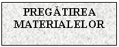 Text Box: PREGATIREA MATERIALELOR

