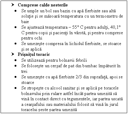 Text Box: † Comprese calde nesterile 
 Se umple un bol sau bazin cu apa fierbinte sau alta solutie si se masoara temperatura cu un termometru de baie
 Se ajusteaza temperatura  55 C pentru adulti, 40,1 C pentru copii si pacienti in varsta, si pentru comprese pentru ochi
 Se umezeste compresa in lichidul fierbinte, se stoarce si se aplica
† Prisnitul toracic 
 Se utilizeaza pentru bolnavii febrili
 Se foloseste un cersaf de pat din bumbac impaturit in trei
 Se umezeste cu apa fierbinte 2/3 din suprafata, apoi se stoarce
 Se stropeste cu alcool sanitar si se aplica pe toracele bolnavului prin rulare astfel incat partea umezita sa vina in contact direct cu tegumentele, iar partea uscata a cearsafului sau materialului folosit sa vina in jurul toracelui peste partea umezita


