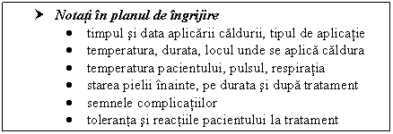 Text Box: † Notati in ul de ingrijire
 timpul si data aplicarii caldurii, tipul de aplicatie
 temperatura, durata, locul unde se aplica caldura
 temperatura pacientului, pulsul, respiratia
 starea pielii inainte, pe durata si dupa tratament
 semnele complicatiilor
 toleranta si reactiile pacientului la tratament


