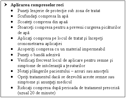 Text Box: † Aplicarea compreselor reci 
 Puneti lenjerie de protectie sub zona de tratat
 Scufundati compresa in apa
 Scoateti compresa din apaa
 Stoarceti compresa pentru a preveni curgerea picaturilor de apa
 Aplicati compresa pe locul de tratat si incepeti cronometrarea aplicatiei
 Acoperiti compresa cu un material impermeabil
 Puneti o banda adeziva
 Verificati frecvent locul de aplicare pentru semne si simptome de intoleranta a tesuturilor
 Notati gerile pacientului  arsuri sau amorteli
 Opriti tratamentul daca se dezvolta aceste semne sau simptome si anuntati medicul
 Ridicati compresa dupa perioada de tratament prescrisa (uzual 20 de minute)
