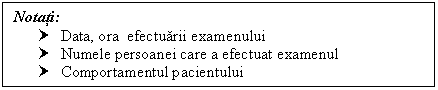 Text Box: Notati:
† Data, ora efectuarii examenului 
† Numele persoanei care a efectuat examenul
† Comportamentul pacientului

