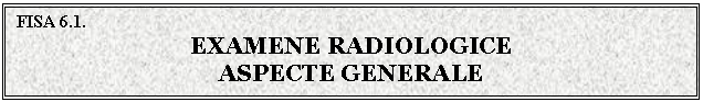 Text Box: FISA 6.1.
EXAMENE RADIOLOGICE
ASPECTE GENERALE
