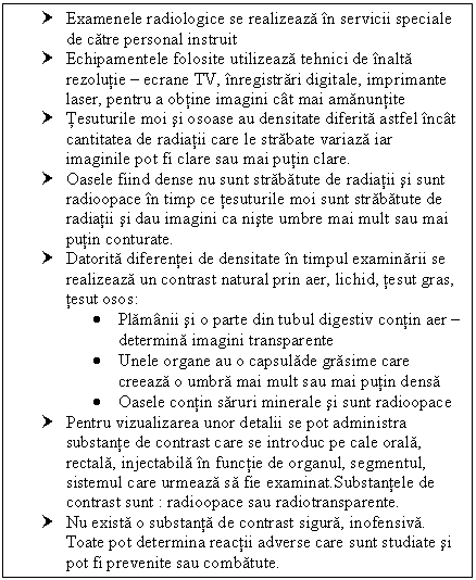 Text Box: † Examenele radiologice se realizeaza in servicii speciale de catre personal instruit
† Echipamentele folosite utilizeaza tehnici de inalta rezolutie  ecrane TV, inregistrari digitale, imprimante laser, pentru a obtine imagini cat mai amanuntite
† Tesuturile moi si osoase au densitate diferita astfel incat cantitatea de radiatii care le strabate variaza iar imaginile pot fi clare sau mai putin clare.
† Oasele fiind dense nu sunt strabatute de radiatii si sunt radioopace in timp ce tesuturile moi sunt strabatute de radiatii si dau imagini ca niste umbre mai mult sau mai putin conturate.
† Datorita diferentei de densitate in timpul examinarii se realizeaza un contrast natural prin aer, lichid, tesut gras, tesut osos:
 Plamanii si o parte din tubul digestiv contin aer  determina imagini transparente
 Unele organe au o capsulade grasime care creeaza o umbra mai mult sau mai putin densa
 Oasele contin saruri <a href=