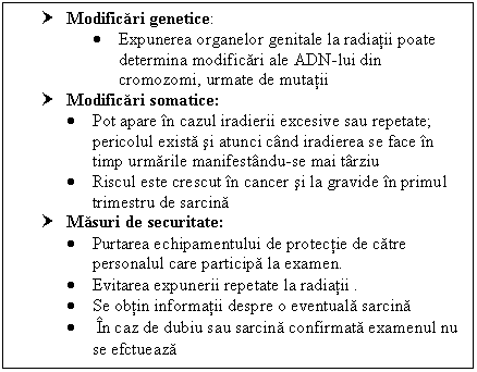 Text Box: † Modificari genetice:
 Expunerea organelor genitale la radiatii poate determina modificari ale ADN-lui din cromozomi, urmate de mutatii
† Modificari somatice:
 Pot apare in cazul iradierii excesive sau repetate; pericolul exista si atunci cand iradierea se face in timp urmarile manifestandu-se mai tarziu
 Riscul este crescut in <a href=