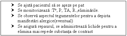 Text Box: † Se ajuta pacientul sa se aseze pe pat
† Se monitorizeaza :T, P, TA, R.,eliminarile.
† Se observa aspectul tegumentelor pentru a depista manifestari alergice(eventual)
† Se asigura repausul, se administreaza lichide pentru a elimina mai repede substanta de contrast


