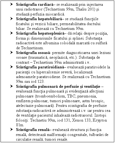 Text Box: † Scintigrafia cardiaca se realizeaza prin injectarea unui radiotrasor (Technetium 99m, Thaliu 201) si studiaza perfuzia miocardica.
† Scintigrafia hepatobiliara se studiaza functiile ficatului si cii biliare, permeabilitatea ductului biliar. Se realizeaza cu Technetium 99m.
† Scintigrafia hepatosplenica da relatii despre pozitia, forma si dimensiunile ficatului si splinei. Substanta radioactiva este <a href=