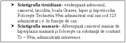 Text Box: † Scintigrafia tiroidiana evidentiaza adenomul, cancerul, tiroidita, boala Graves, hiper si hipotiroidia. Foloseste Technetiu 99m administrat oral sau iod 123 administrat i.v. in functie de caz.
† Scintigrafia mamara diferentiaza <a href=