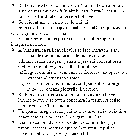 Text Box: † Radionuclidele se concentreaza in anumite organe sau sisteme mai mult decat in altele, distributia in tesuturile sanatoase fiind diferita de cele bolnave.
† Se evidentiaza doua tipuri de leziuni:
 zone calde in care captarea este crescuta ativ cu distributia intr-o zona normala
 <br><br>  zone reci in care captarea este scazuta in raport cu imaginea normala.
†	Administrarea radionuclidului se face intravenos sau oral. Inaintea administrarii radionuclidului se administreaza un agent pentru a preveni concentrarea izotopului in alt organ decat cel tintit. Ex.:
       a) Lugol administrat oral cand se folosesc izotopi cu iod
              exceptand studierea tiroidei
              b) Perclorat de K administrat oral pacientilor alergici 
                   la iod, blocheaza plexurile din creier.
†	Radionuclidul trebuie administrat cu suficient timp inainte pentru a se putea concentra in tesutul specific care urmeaza sa fie studiat.
†	Un aparat inregistreaza pozitia si concentratia radiatiilor penetrante care pornesc din organul studiat.
†	Durata examenului depinde de: izotopii utilizati si timpul necesar pentru a ajunge in tesuturi, tipul de echipament folosit, pozitia pacientului.


