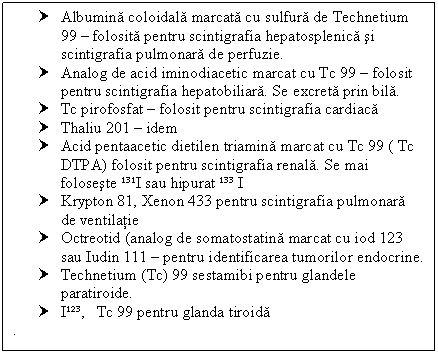 Text Box: † Albumina coloidala marcata cu sulfura de Technetium 99  folosita pentru scintigrafia hepatosplenica si scintigrafia pulmonara de perfuzie.
† Analog de acid iminodiacetic marcat cu Tc 99  folosit pentru scintigrafia hepatobiliara. Se excreta prin bila.
† Tc pirofosfat  folosit pentru scintigrafia cardiaca
† Thaliu 201  idem
† Acid pentaacetic dietilen triamina marcat cu Tc 99 ( Tc DTPA) folosit pentru scintigrafia renala. Se mai foloseste ¹³¹I sau hipurat ¹³³ I
† Krypton 81, Xenon 433 pentru scintigrafia pulmonara de ventilatie
† Octreotid (analog de somatostatina marcat cu iod 123 sau Iudin 111  pentru identificarea tumorilor endocrine.
† Technetium (Tc) 99 sestamibi pentru glandele paratiroide.
† I¹²³, Tc 99 pentru glanda tiroida
.


