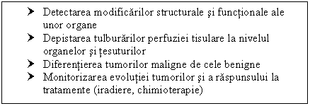 Text Box: † Detectarea modificarilor structurale si functionale ale unor organe
† Depistarea tulburarilor perfuziei tisulare la nivelul organelor si tesuturilor
† Diferentierea tumorilor maligne de cele benigne
† Monitorizarea evolutiei tumorilor si a raspunsului la <a href=