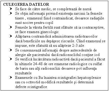 Text Box: CULEGEREA DATELOR
† Se face de catre medic, se completeaza de nursa
† Se obtin informatii privind existenta sarcinii la femeile tinere , examenul fiind contraindicat, deoarece radiatiile sunt nocive pentru copil
† Femeile la varsta fertila sunt sfatuite sa ia contraceptive, se face examen ginecologic
† Alaptarea contraindica administrarea radiotrasorilor daca beneficiile nu depasesc riscurile. Cand examenul se impune, este sfatuita sa nu alapteze 2-3 zile
† Se consemneaza informatii despre antecedentele de <a href=