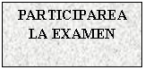 Text Box: PARTICIPAREA LA EXAMEN