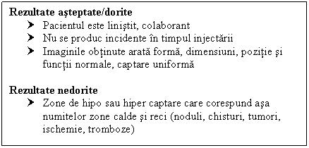 Text Box: Rezultate asteptate/dorite
† Pacientul este linistit, colaborant
† Nu se produc incidente in timpul injectarii
† Imaginile obtinute arata forma, dimensiuni, pozitie si functii normale, captare uniforma

Rezultate nedorite
† Zone de hipo sau hiper captare care corespund asa numitelor zone calde si reci (noduli, chisturi, tumori, ischemie, tromboze)

