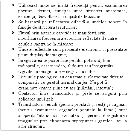 Text Box: † Utilizeaza unde de inalta frecventa pentru examinarea pozitiei, formei, functiei unor structuri anatomice, existenta, dezvoltarea si miscarile fetusului;
† Se bazeaza pe reflectarea diferita a undelor sonore in functie de structura tesuturilor;
† Fluxul prin arterele carotide se manifesta prin modificarea frecventa a ecourilor reflectate de catre celulele sangvine in miscare;
† Undele reflectate sunt procesate electronic si prezentate pe un display de imagine;
† Inregistrarea se poate face pe film polaroid, film radiografic, casete video, slide-uri sau inregistrari digitale cu imagini alb  negru sau color;
† Leziunile patologice au densitate si elasticitate diferita ativ cu tesutul normal din jur. Nu pot fi examinate organe pline cu aer (plamani, intestin);
† Contactul intre transductor si piele se asigura prin aplicarea unui gel;
† Transductorii rectali (pentru <a href=