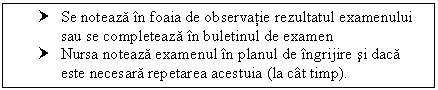 Text Box: † Se noteaza in foaia de observatie rezultatul examenului sau se completeaza in buletinul de examen
† Nursa noteaza examenul in ul de ingrijire si daca este necesara repetarea acestuia (la cat timp).


