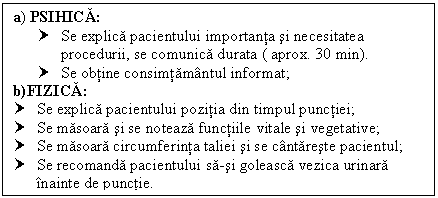 Text Box: a) PSIHICA:
† Se explica pacientului importanta si necesitatea procedurii, se comunica durata ( aprox. 30 min).
† Se obtine consimtamantul informat;
b)FIZICA:
† Se explica pacientului pozitia din timpul punctiei;
† Se masoara si se noteaza functiile vitale si vegetative;
† Se masoara circumferinta taliei si se cantareste pacientul;
† Se recomanda pacientului sa-si goleasca ca urinara inainte de punctie.


