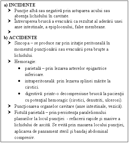 Text Box: a) INCIDENTE
† Punctie alba sau negativa prin astuparea acului sau absenta lichidului in cavitate.
† Intreruperea brusca a evacuarii ca rezultat al aderarii unei anse intestinale, a epiploonului, false membrane.
† 
b) ACCIDENTE
† Sincopa  se produce rar prin iritatie peritoneala in momentul punctionarii sau evacuarii prea bruste a lichidului.
† Hemoragie:
 parietala  prin lezarea arterelor epigastrice inferioare.
 intraperitoneala: prin lezarea splinei marite la cirotici.
 digestiva: printr-o decompresiune brusca la pacientii cu potential hemoragic (cirotici, denutriti, ulcerosi).
† Punctionarea organelor cavitare (anse intestinale, ca).
† Fistula parietala  prin persistenta paralelismului urilor la locul punctiei - refacerii rapide si masive a lichidului de ascita. Se evita prin masarea locului punctiei, aplicarea de pansament steril si bandaj abdominal compresiv.



