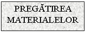 Text Box: PREGATIREA MATERIALELOR