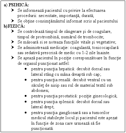 Text Box: a) PSIHICA:
† Se informeaza pacientul cu privire la efectuarea procedurii: necesitate, importanta, durata;
† Se obtine consimtamantul informat scris al pacientului
b)FIZICA:
† Se controleaza timpul de sangerare si de coagulare, timpul de protrombina, numarul de trombocite;
† Se masoara si se noteaza functiile vitale si vegetative;
† Se administreaza medicatie: coagulanta, tonicocapilara sau sedativa prescrisa de medic cu 1-2 zile inainte.
† Se aseaza pacientul in pozitie corespunzatoare in functie de organul punctionat astfel:
 pentru punctia hepatica: decubit dorsal sau lateral stang cu mana dreapta sub cap;
 pentru punctia renala: decubit ventral cu un saculet de nisip sau sul de material textil sub abdomen;
 pentru punctia prostatica: pozitie ginecologica;
 pentru punctia splenica: decubit dorsal sau lateral drept;
 pentru punctia ganglionara sau a tumorilor medicul stabileste locul si pacientul este asezat in functie de zona care urmeaza sa fie punctionata.

