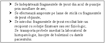 Text Box: † Se indeparteaza fragmentele de tesut din acul de punctie prin insuflare de aer;
† Se efectueaza amprente pe lame de sticla cu fragmentele de tesut obtinute;
† Se introduc fragmentele de tesut recoltat intr-un recipient cu solutie fixatoare sau ser fiziologic; Se transporta probele imediat la laboratorul de histopatologie, insotite de buletinul cu datele pacientului.

