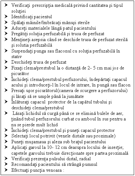 Text Box: † Verificati prescriptia medicala privind cantitatea si tipul solutiei
† Identificati pacientul
† Spalati mainile/imbracati manusi sterile
† Aduceti materialele langa patul pacientului
† Pregatiti solutia perfuzabila si trusa de perfuzat
† Mentineti asepsia cand se deschide trusa de perfuzat sterila si solutia perfuzabila
† Suspendati punga sau flaconul cu solutia perfuzabila in stativ
† Deschideti trusa de perfuzat
† Fixati clema/prestubul la o distanta de 2- 5 cm mai jos de picurator
† Inchideti clema/prestubul perfuzorului, indepartati capacul acului si introduceti-l in locul de intrare, in punga sau flacon
† Presati usor picuratorul(camera de scurgere a perfuzorului) si lasati sa se umple pana la jumatate
† Inlaturati capacul protector de la capatul tubului si deschideti clema/prestubul 
† Lasati lichidul sa curga pana ce se elimina bulele de aer, tinand tubul perfuzorului curbat cu amboul in sus pentru a nu se pierde mult lichid
† Inchideti clema/prestubul si puneti capacul protector
† Selectati locul potrivit (venele distale sau proximale)
† Puneti musamaua si aleza sub bratul pacientului
† Aplicati garoul la 10- 12 cm deasupra locului de insertie; capetele garoului trebuie directionate spre partea proximala
† Verificati prezenta pulsului distal, radial
† Recomandati pacientului sa stranga pumnul
† Efectuati punctia venoasa :

