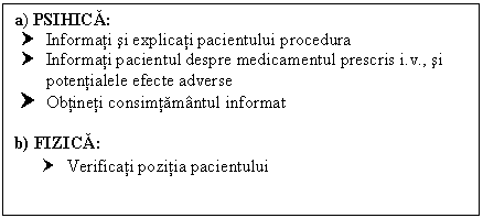 Text Box: a) PSIHICA:
† Informati si explicati pacientului procedura 
† Informati pacientul despre medicamentul prescris i.v., si potentialele efecte adverse
† Obtineti consimtamantul informat

b) FIZICA:
† Verificati pozitia pacientului
