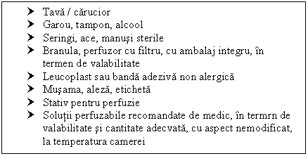 Text Box: † Tava / carucior
† Garou, tampon, alcool
† Seringi, ace, manusi sterile
† Branula, perfuzor cu filtru, cu ambalaj integru, in termen de valabilitate
† Leucoplast sau banda adeziva non alergica
† Musama, aleza, eticheta
† Stativ pentru perfuzie
† Solutii perfuzabile recomandate de medic, in termrn de valabilitate si cantitate adecvata, cu aspect nemodificat, la temperatura camerei


