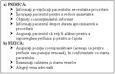 Text Box: a) PSIHICA: 
† Informati si explicati pacientului necesitatea procedurii
† Incurajati pacientul pentru a reduce anxietatea
† Obtineti consimtamantul informat
† Informati pacientul despre durata aproximativa a procedurii
† Asigurati pacientul ca veti fi alaturi pentru a supraveghea perfuzia si pentru a-l ajuta
b) FIZICA:
† Asigurati pozitia corespunzatoare (aceeasi ca pentru perfuzie sau punctia venoasa), in conformitate cu starea pacientului 
† Examinati calitatea si starea venelor
† Alegeti vena adecvata
 

