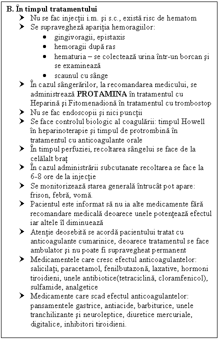 Text Box: B. In timpul tratamentului
† Nu se fac injectii i.m. si s.c., exista risc de hematom
† Se supravegheza aparitia hemoragiilor: 
 gingivoragii, epistaxis
 hemoragii dupa ras
 hematuria  se colecteaza urina intr-un borcan si se examineaza
 scaunul cu sange
† In cazul sangerarilor, la recomandarea medicului, se administreaza PROTAMINA in tratamentul cu Heparina si Fitomenadiona in tratamentul cu trombostop
† Nu se fac endoscopii si nici punctii
† Se face controlul biologic al coagularii: timpul Howell in heparinoterapie si timpul de protrombina in tratamentul cu anticoagulante orale
† In timpul perfuziei, <a href=