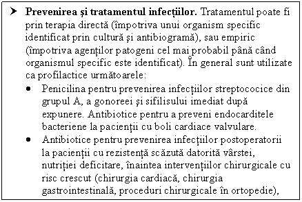 Text Box: † Prevenirea si tratamentul infectiilor. Tratamentul poate fi prin terapia directa (impotriva unui organism specific identificat prin cultura si antibiograma), sau empiric (impotriva agentilor patogeni cel mai probabil pana cand organismul specific este identificat). In general sunt utilizate ca profilactice urmatoarele:
 Penicilina pentru prevenirea infectiilor streptococice din grupul A, a gonoreei si sifilisului imediat dupa expunere. Antibiotice pentru a preveni endocarditele bacteriene la pacientii cu <a href=