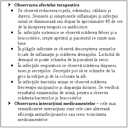 Text Box: † Observarea efectelor terapeutice
 Se observa reducerea roselii, edemului, caldurii si durerii. Semnele si simptomele inflamatiei si infectiei uzual se diminueaza sau dispar in aproximativ 48 de ore de la inceperea terapiei cu antibiotice.
 In infectiile sistemice se observa scaderea febrei si a leucocitelor, creste apetitul si pacientul se simte mai bine.
 In plagile infectate se observa descresterea semnelor locale de inflamatie si scaderea drenajului. Lichidul de drenajul se poate schimba de la purulent la seros. 
 In <a href=