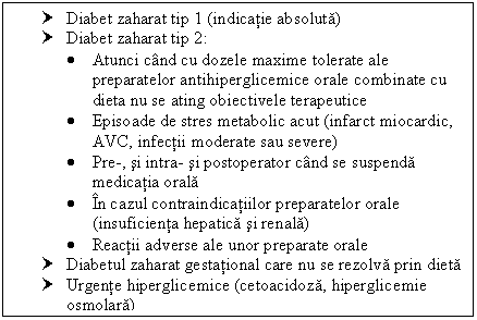 Text Box: † Diabet zaharat tip 1 (indicatie absoluta)
† Diabet zaharat tip 2:
 Atunci cand cu dozele maxime tolerate ale preparatelor antihiperglicemice orale combinate cu dieta nu se ating obiectivele terapeutice
 Episoade de stres metabolic acut (infarct miocardic, AVC, infectii moderate sau severe)
 Pre-, si intra- si postoperator cand se suspenda medicatia orala
 In cazul contraindicatiilor preparatelor orale (insuficienta hepatica si renala)
 Reactii adverse ale unor preparate orale
† Diabetul zaharat gestational care nu se rezolva prin dieta
† Urgente hiperglicemice (cetoacidoza, hiperglicemie osmolara)
