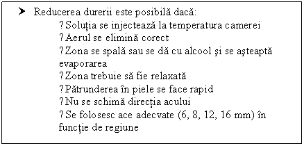 Text Box: † Reducerea durerii este posibila daca:
●Solutia se injecteaza la temperatura camerei
●Aerul se elimina corect
●Zona se spala sau se da cu alcool si se asteapta evaporarea
●Zona trebuie sa fie relaxata
●Patrunderea in piele se face rapid
●Nu se schima directia acului
●Se folosesc ace adecvate (6, 8, 12, 16 mm) in functie de regiune

